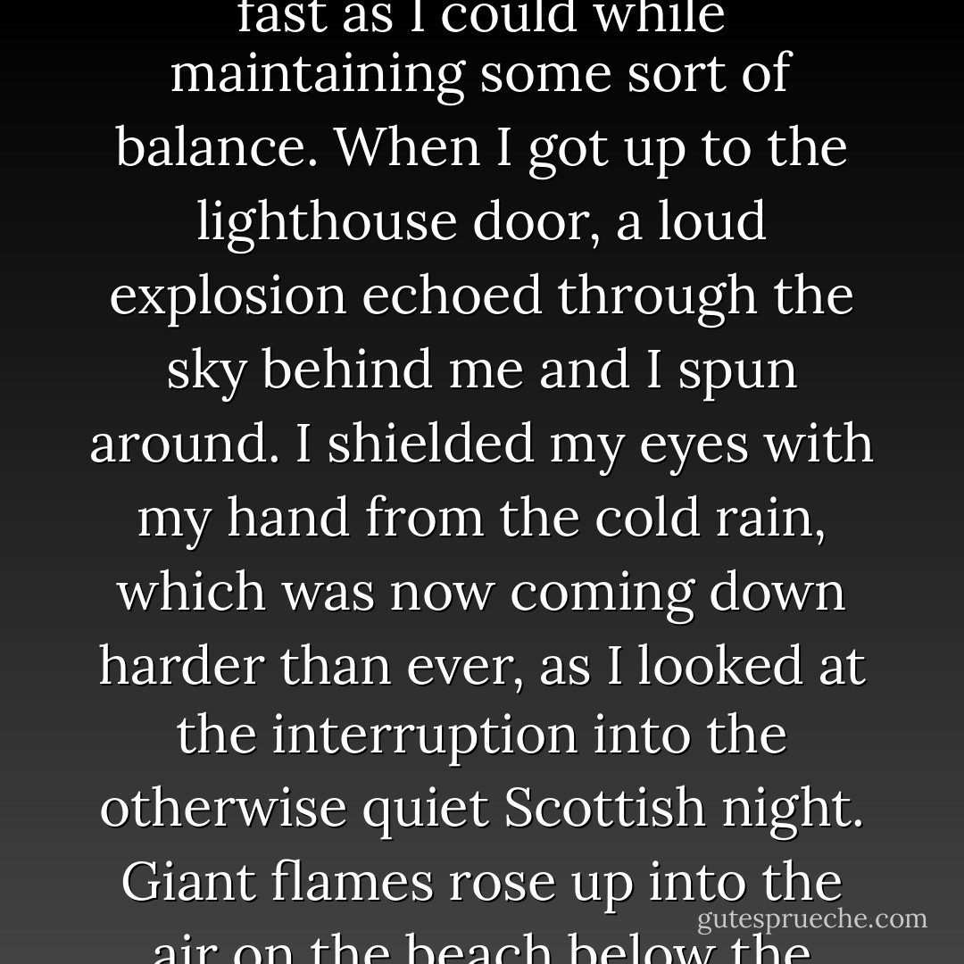 It was 12:08 a.m. I had just six minutes to get to the top of the lighthouse. I took off running up the rocks, trying to go as fast as I could while maintaining some sort of balance. When I got up to the lighthouse door, a loud explosion echoed through the sky behind me and I spun around. I shielded my eyes with my hand from the cold rain, which was now coming down harder than ever, as I looked at the interruption into the otherwise quiet Scottish night. Giant flames rose up into the air on the beach below the manor and two long lines of fire burst horizontally across the sky. <br /><br />The world was on fire. - Tabitha Freeman
