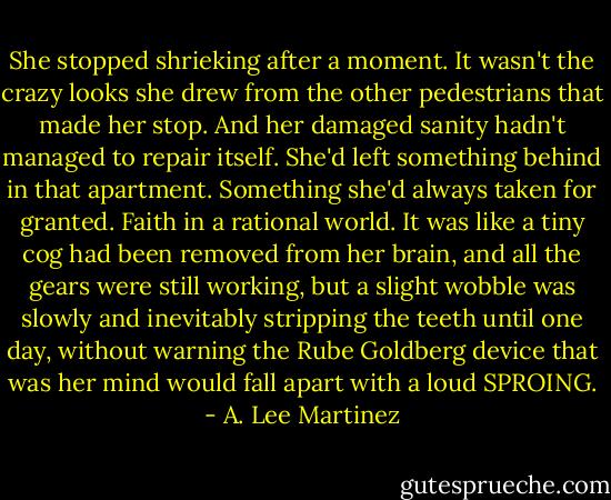 She stopped shrieking after a moment. It wasn't the crazy looks she drew from the other pedestrians that made her stop. And her damaged sanity hadn't managed to repair itself. She'd left something behind in that apartment. Something she'd always taken for granted. Faith in a rational world. It was like a tiny cog had been removed from her brain, and all the gears were still working, but a slight wobble was slowly and inevitably stripping the teeth until one day, without warning the Rube Goldberg device that was her mind would fall apart with a loud SPROING. - A. Lee Martinez