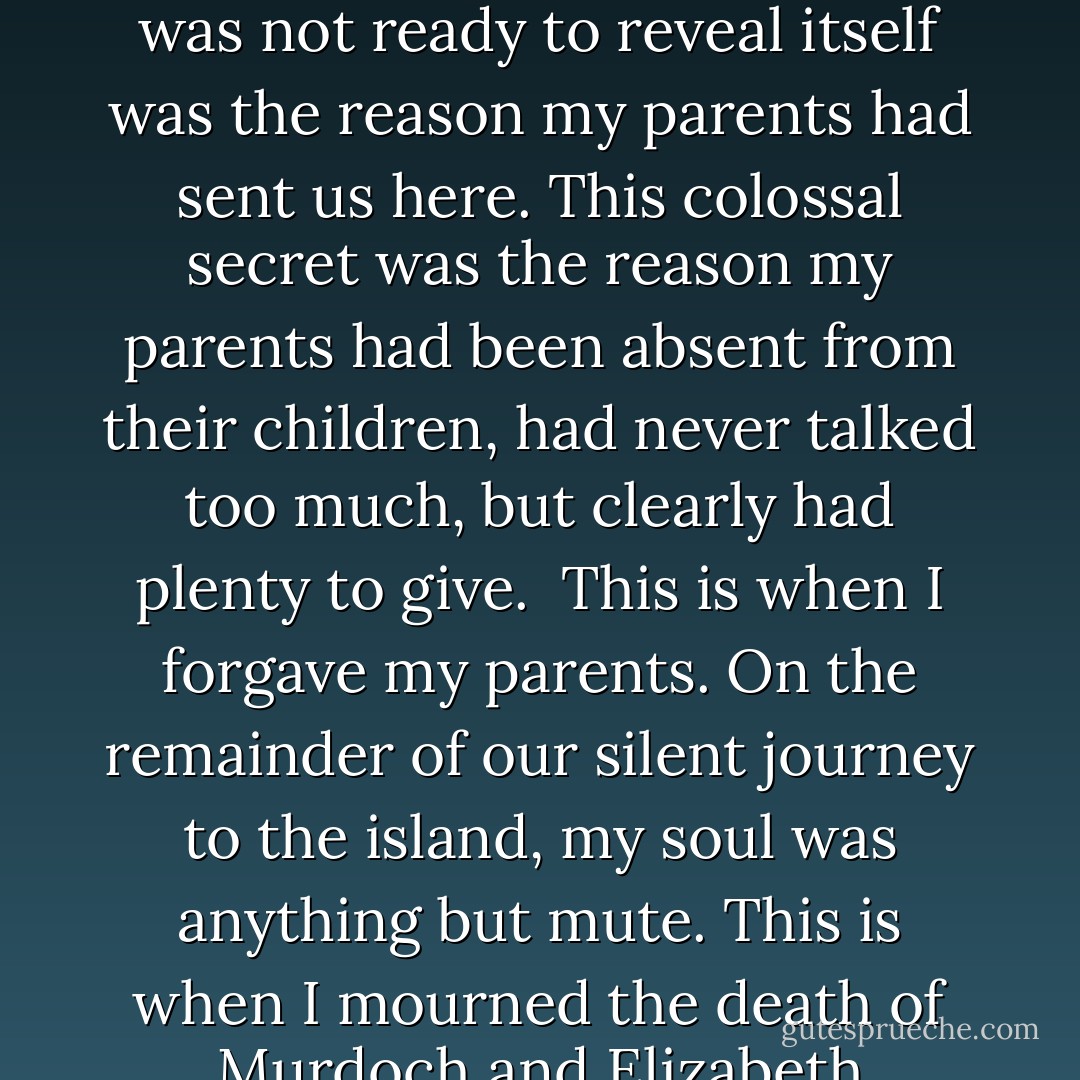 This is when I forgave my parents. This big secret that was not ready to reveal itself was the reason my parents had sent us here. This colossal secret was the reason my parents had been absent from their children, had never talked too much, but clearly had plenty to give. <br />This is when I forgave my parents. On the remainder of our silent journey to the island, my soul was anything but mute. This is when I mourned the death of Murdoch and Elizabeth Benedict for the first time. - Tabitha Freeman