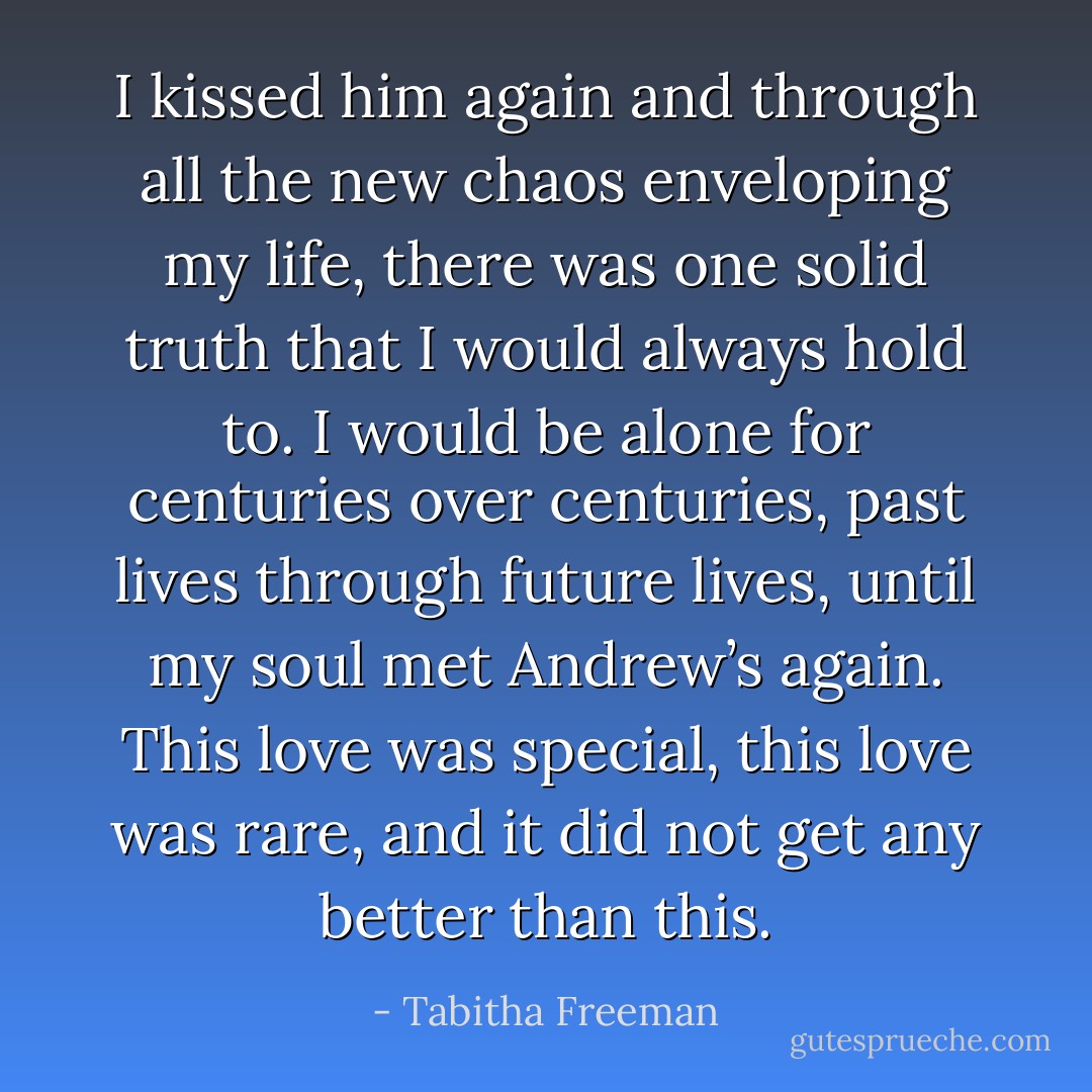 I kissed him again and through all the new chaos enveloping my life, there was one solid truth that I would always hold to. I would be alone for centuries over centuries, past lives through future lives, until my soul met Andrew’s again. This love was special, this love was rare, and it did not get any better than this. - Tabitha Freeman