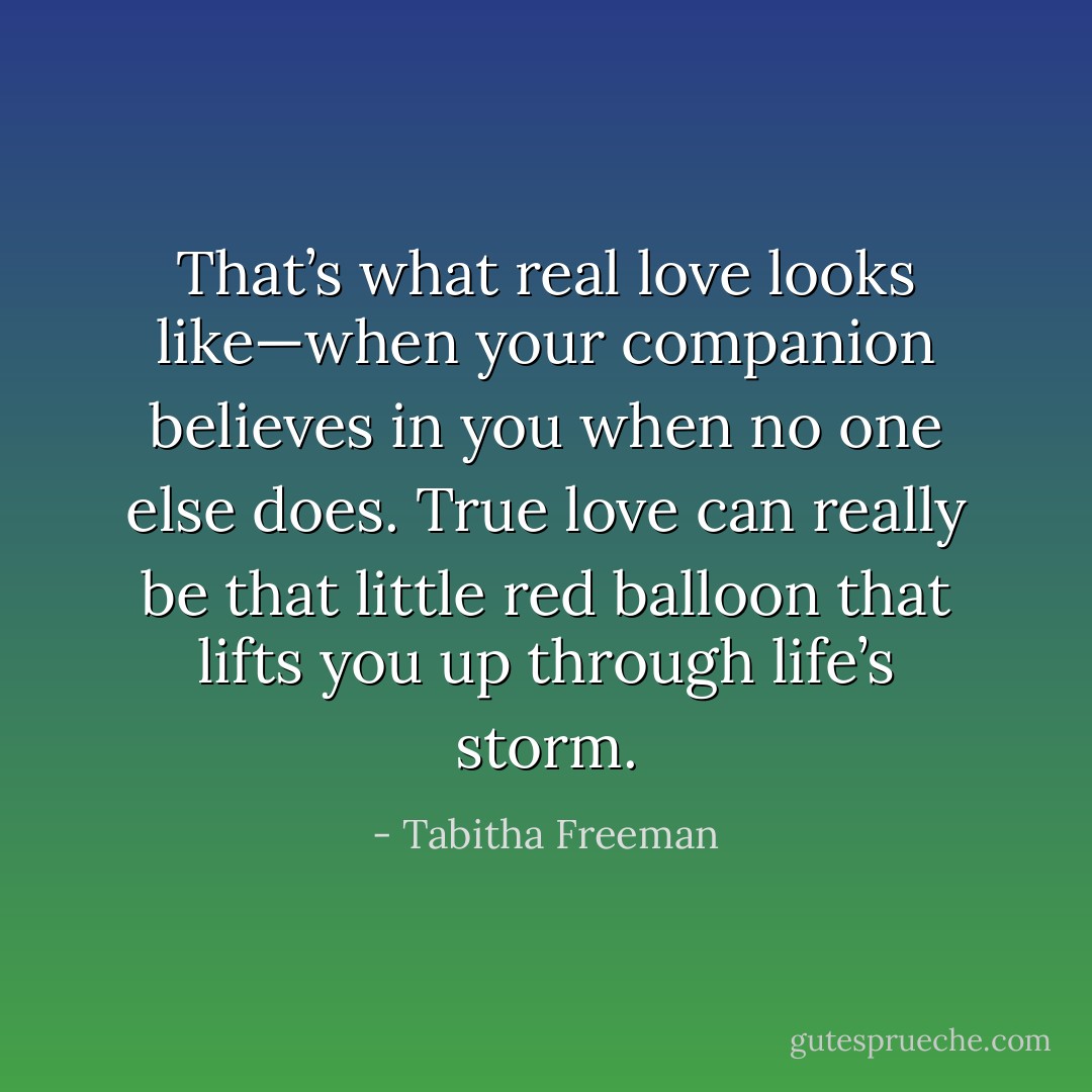 That’s what real love looks like—when your companion believes in you when no one else does. True love can really be that little red balloon that lifts you up through life’s storm. - Tabitha Freeman