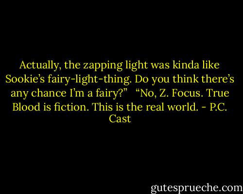 Actually, the zapping light was kinda like Sookie’s fairy-light-thing. Do you think there’s any chance I’m a fairy?” <br /><br />“No, Z. Focus. True Blood is fiction. This is the real world. - P.C. Cast