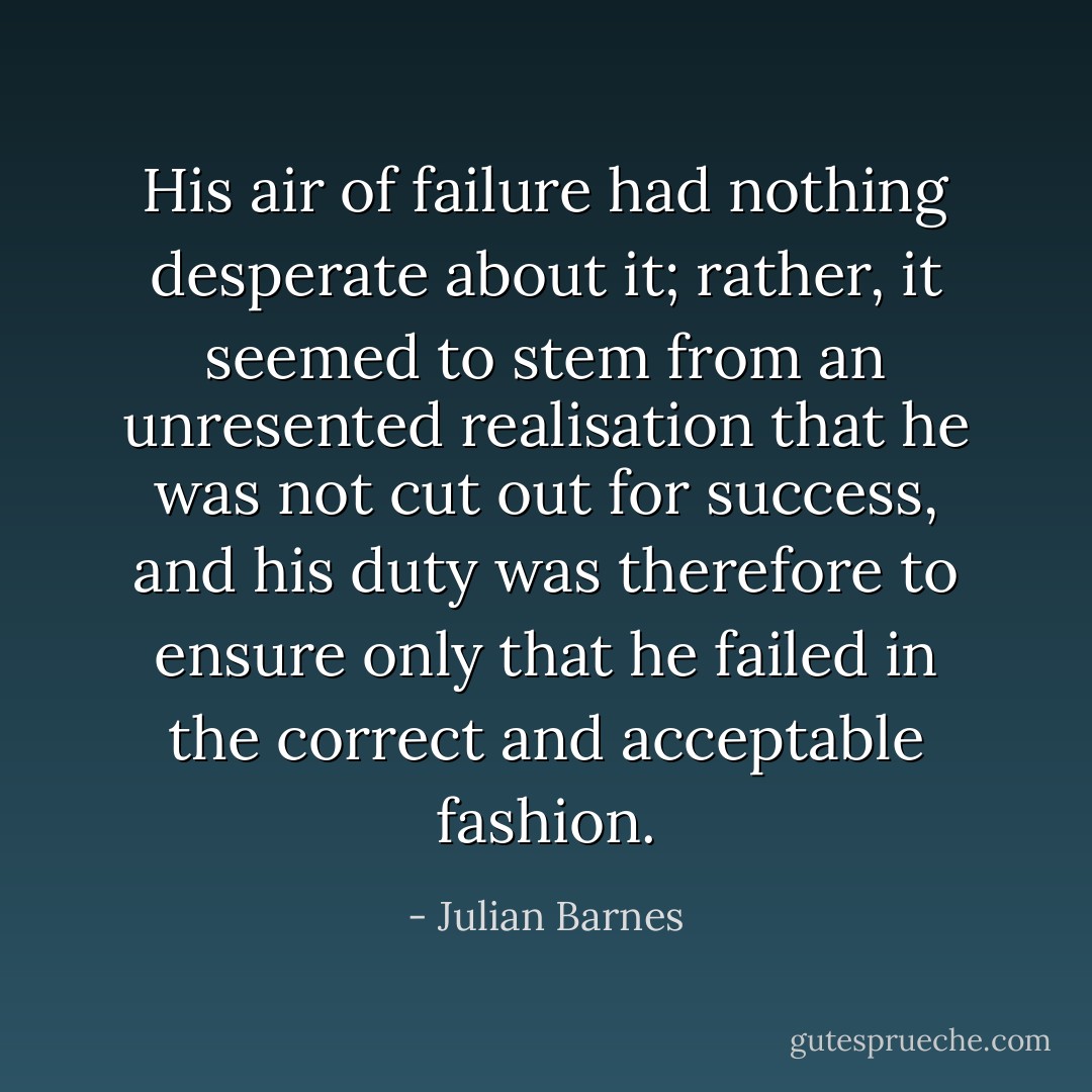 His air of failure had nothing desperate about it; rather, it seemed to stem from an unresented realisation that he was not cut out for success, and his duty was therefore to ensure only that he failed in the correct and acceptable fashion. - Julian Barnes