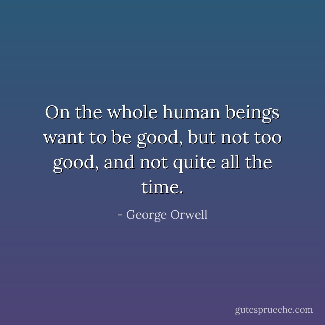 On the whole human beings want to be good, but not too good, and not quite all the time. - George Orwell