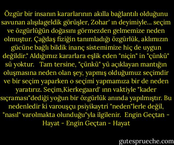 Özgür bir insanın kararlarının akılla bağlantılı olduğunu savunan alışılageldik görüşler, Zohar' ın deyimiyle... seçim ve özgürlüğün doğasını görmezden gelmemize neden olmuştur.<br />Çağdaş fiziğin tanımladığı özgürlük, aklımızın gücüne bağlı bildik inanç sistemimize hiç de uygun değildir." Aldığımız kararlara eşlik eden "niçin" in "çünkü" sü yoktur.<br /> <br />Tam tersine, "çünkü" yü açıklayan mantığın oluşmasına neden olan şey, yapmış olduğumuz seçimdir ve bir seçim yaparken o seçimi yapmamıza bir de neden yaratırız.<br />Seçim,Kierkegaard' ınn vaktiyle "kader sıçraması"dediği yoğun bir özgürlük anında yapılmıştır. Bu nedenledir ki varouşçu psiyikaytri "neden"lerle değil, "nasıl" varolmakta olunduğu"yla ilgilenir.<br /><br />Engin Geçtan - Hayat - Engin Geçtan - Hayat