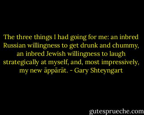 The three things I had going for me: an inbred Russian willingness to get drunk and chummy, an inbred Jewish willingness to laugh strategically at myself, and, most impressively, my new äppärät. - Gary Shteyngart