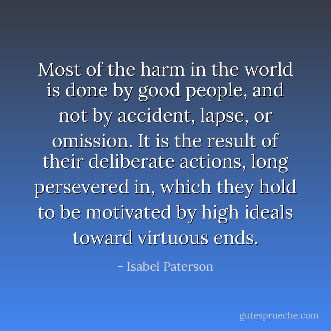 Most of the harm in the world is done by good people, and not by accident, lapse, or omission. It is the result of their deliberate actions, long persevered in, which they hold to be motivated by high ideals toward virtuous ends. - Isabel Paterson