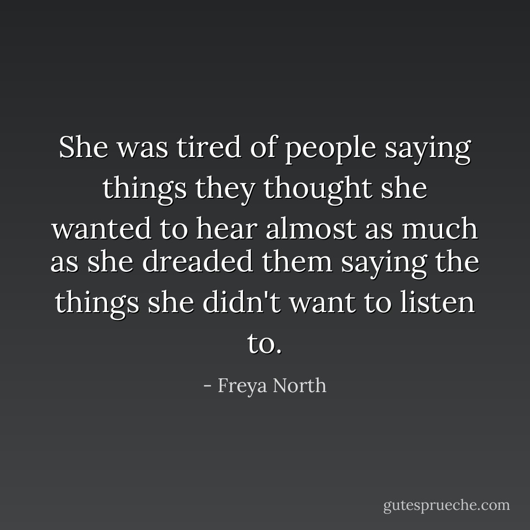 She was tired of people saying things they thought she wanted to hear almost as much as she dreaded them saying the things she didn't want to listen to. - Freya North
