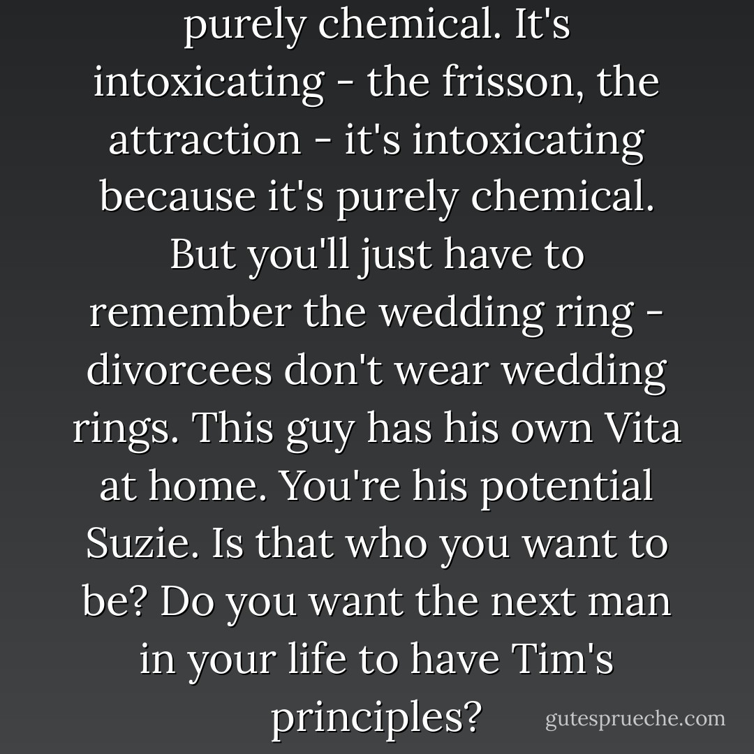 It's chemical, fancying him is purely chemical. It's intoxicating - the frisson, the attraction - it's intoxicating because it's purely chemical. But you'll just have to remember the wedding ring - divorcees don't wear wedding rings. This guy has his own Vita at home. You're his potential Suzie. Is that who you want to be? Do you want the next man in your life to have Tim's principles? - Freya North