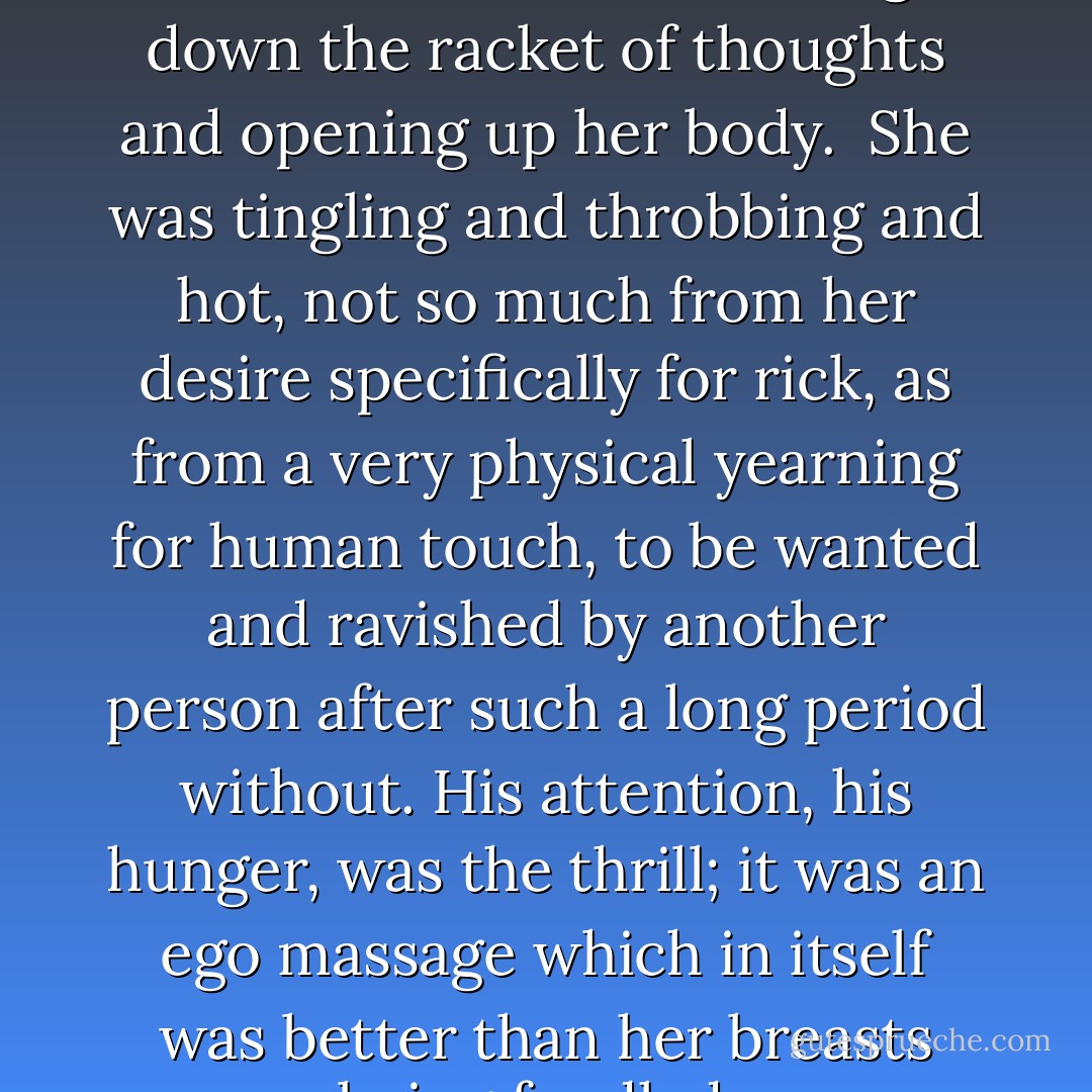 It wasn't about opening her mind, it was about closing down the racket of thoughts and opening up her body. <br />She was tingling and throbbing and hot, not so much from her desire specifically for rick, as from a very physical yearning for human touch, to be wanted and ravished by another person after such a long period without. His attention, his hunger, was the thrill; it was an ego massage which in itself was better than her breasts being fondled.  - Freya North