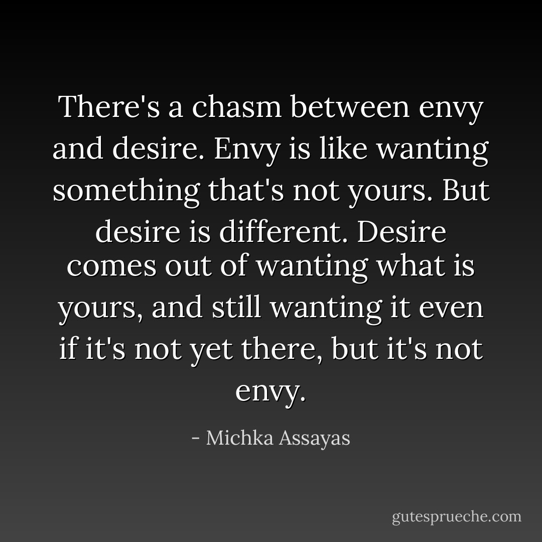 There's a chasm between envy and desire. Envy is like wanting something that's not yours. But desire is different. Desire comes out of wanting what is yours, and still wanting it even if it's not yet there, but it's not envy. - Michka Assayas