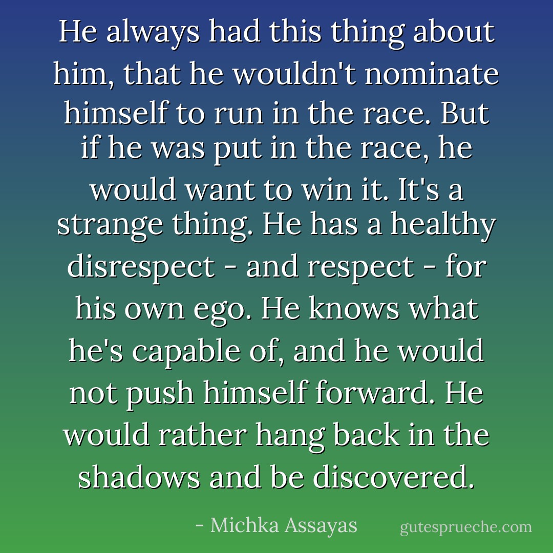 He always had this thing about him, that he wouldn't nominate himself to run in the race. But if he was put in the race, he would want to win it. It's a strange thing. He has a healthy disrespect - and respect - for his own ego.<br />He knows what he's capable of, and he would not push himself forward. He would rather hang back in the shadows and be discovered. - Michka Assayas