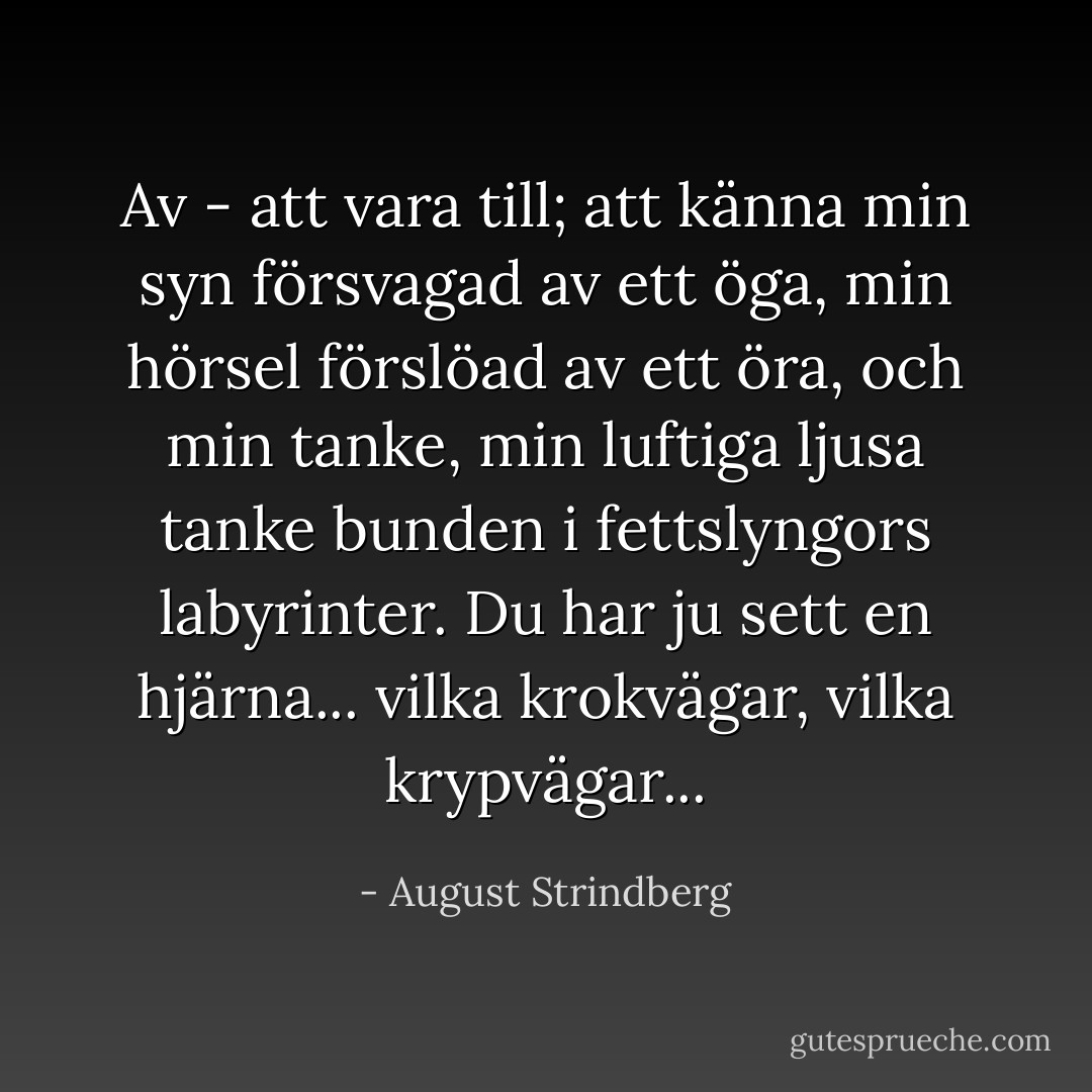 Av - att vara till; att känna min syn försvagad av ett öga, min hörsel förslöad av ett öra, och min tanke, min luftiga ljusa tanke bunden i fettslyngors labyrinter. Du har ju sett en hjärna... vilka krokvägar, vilka krypvägar... - August Strindberg