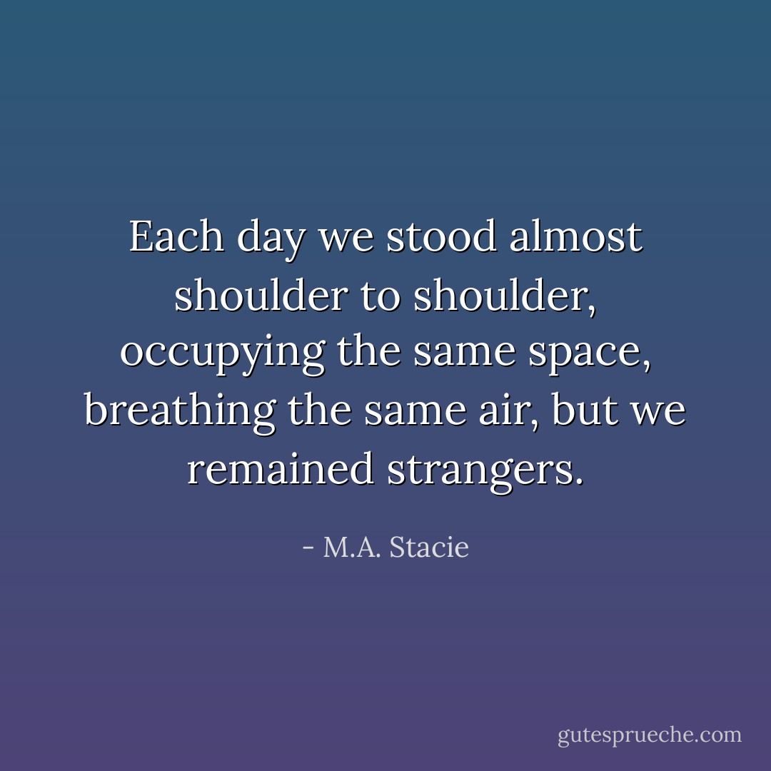 Each day we stood almost shoulder to shoulder, occupying the same space, breathing the same air, but we remained strangers. - M.A. Stacie