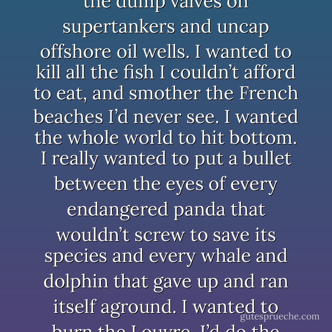 I wanted to destroy everything beautiful I’d never have. Burn the Amazon rain forests. Pump chlorofluorocarbons straight up to gobble the ozone. Open the dump valves on supertankers and uncap offshore oil wells. I wanted to kill all the fish I couldn’t afford to eat, and smother the French beaches I’d never see. I wanted the whole world to hit bottom. I really wanted to put a bullet between the eyes of every endangered panda that wouldn’t screw to save its species and every whale and dolphin that gave up and ran itself aground. I wanted to burn the Louvre. I’d do the Elgin Marbles with a sledge-hammer and wipe my ass with the Mona Lisa. This is my world, now. - Chuck Palahniuk