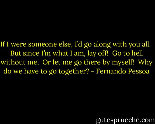 If I were someone else, I’d go along with you all. <br />But since I’m what I am, lay off! <br />Go to hell without me, <br />Or let me go there by myself! <br />Why do we have to go together? - Fernando Pessoa