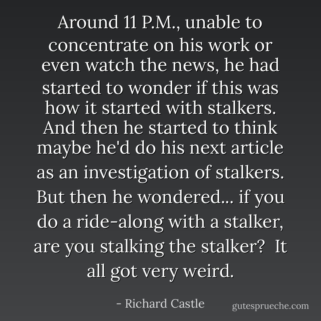 Around 11 P.M., unable to concentrate on his work or even watch the news, he had started to wonder if this was how it started with stalkers. And then he started to think maybe he'd do his next article as an investigation of stalkers. But then he wondered... if you do a ride-along with a stalker, are you stalking the stalker?<br /><br />It all got very weird. - Richard Castle
