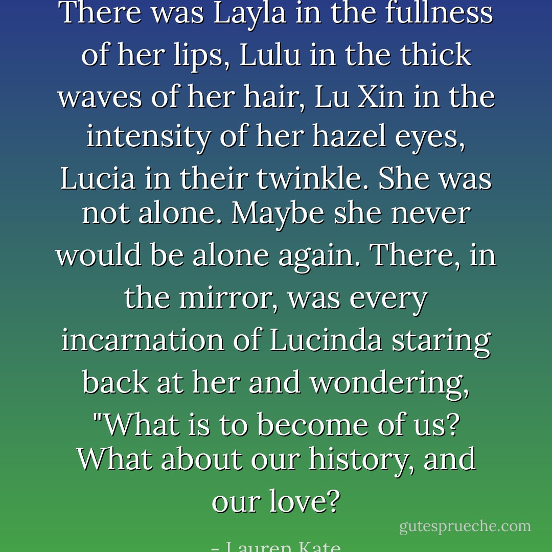 There was Layla in the fullness of her lips, Lulu in the thick waves of her hair, Lu Xin in the intensity of her hazel eyes, Lucia in their twinkle. She was not alone. Maybe she never would be alone again. There, in the mirror, was every incarnation of Lucinda staring back at her and wondering, "What is to become of us? What about our history, and our love? - Lauren Kate