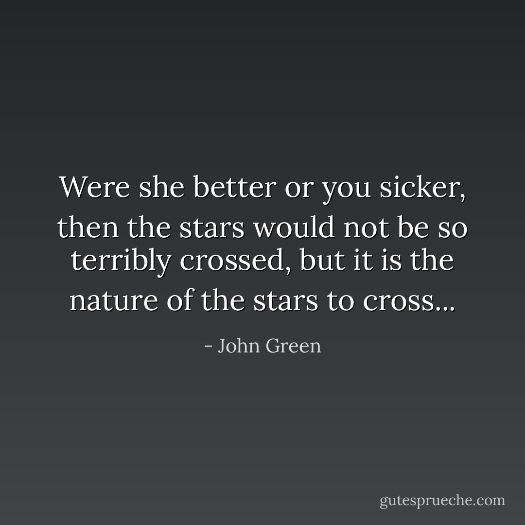 Were she better or you sicker, then the stars would not be so terribly crossed, but it is the nature of the stars to cross... - John Green