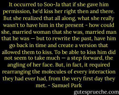 It occurred to Soo-Ja that if she gave him permission, he'd kiss her right then and there. But she realized that all along, what she really wasn't to have him in the present - how could she, married woman that she was, married man that he was — but to rewrite the past, have him go back in time and create a version that allowed them to kiss. To be able to kiss him did not seem to take much — a step forward, the angling of her face. But, in fact, it required rearranging the molecules of every interaction they had ever had, from the very first day they met. - Samuel Park
