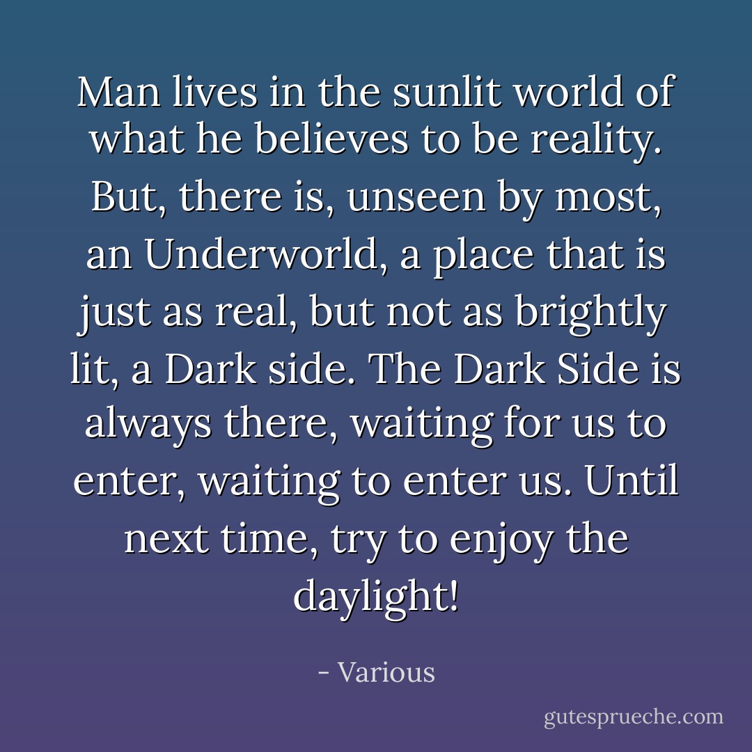 Man lives in the sunlit world of what he believes to be reality. But, there is, unseen by most, an Underworld, a place that is just as real, but not as brightly lit, a Dark side. The Dark Side is always there, waiting for us to enter, waiting to enter us. Until next time, try to enjoy the daylight! - Various
