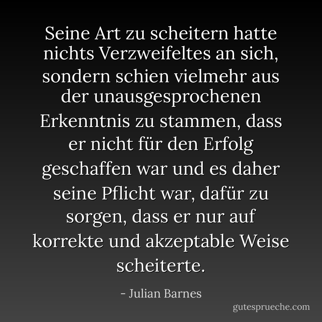 Seine Art zu scheitern hatte nichts Verzweifeltes an sich, sondern schien vielmehr aus der unausgesprochenen Erkenntnis zu stammen, dass er nicht für den Erfolg geschaffen war und es daher seine Pflicht war, dafür zu sorgen, dass er nur auf korrekte und akzeptable Weise scheiterte. - Julian Barnes<