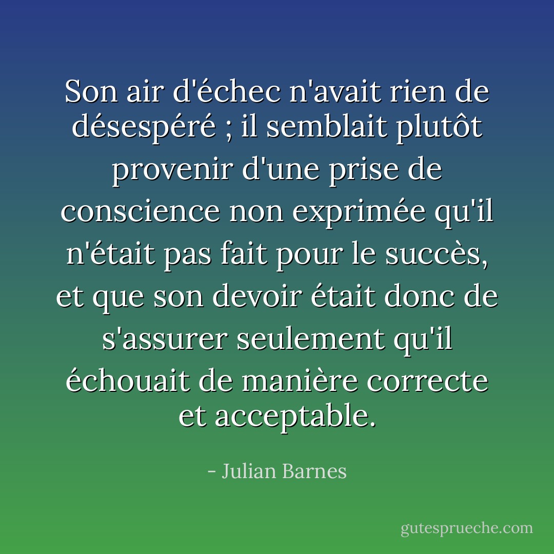 Son air d'échec n'avait rien de désespéré ; il semblait plutôt provenir d'une prise de conscience non exprimée qu'il n'était pas fait pour le succès, et que son devoir était donc de s'assurer seulement qu'il échouait de manière correcte et acceptable. - Julian Barnes