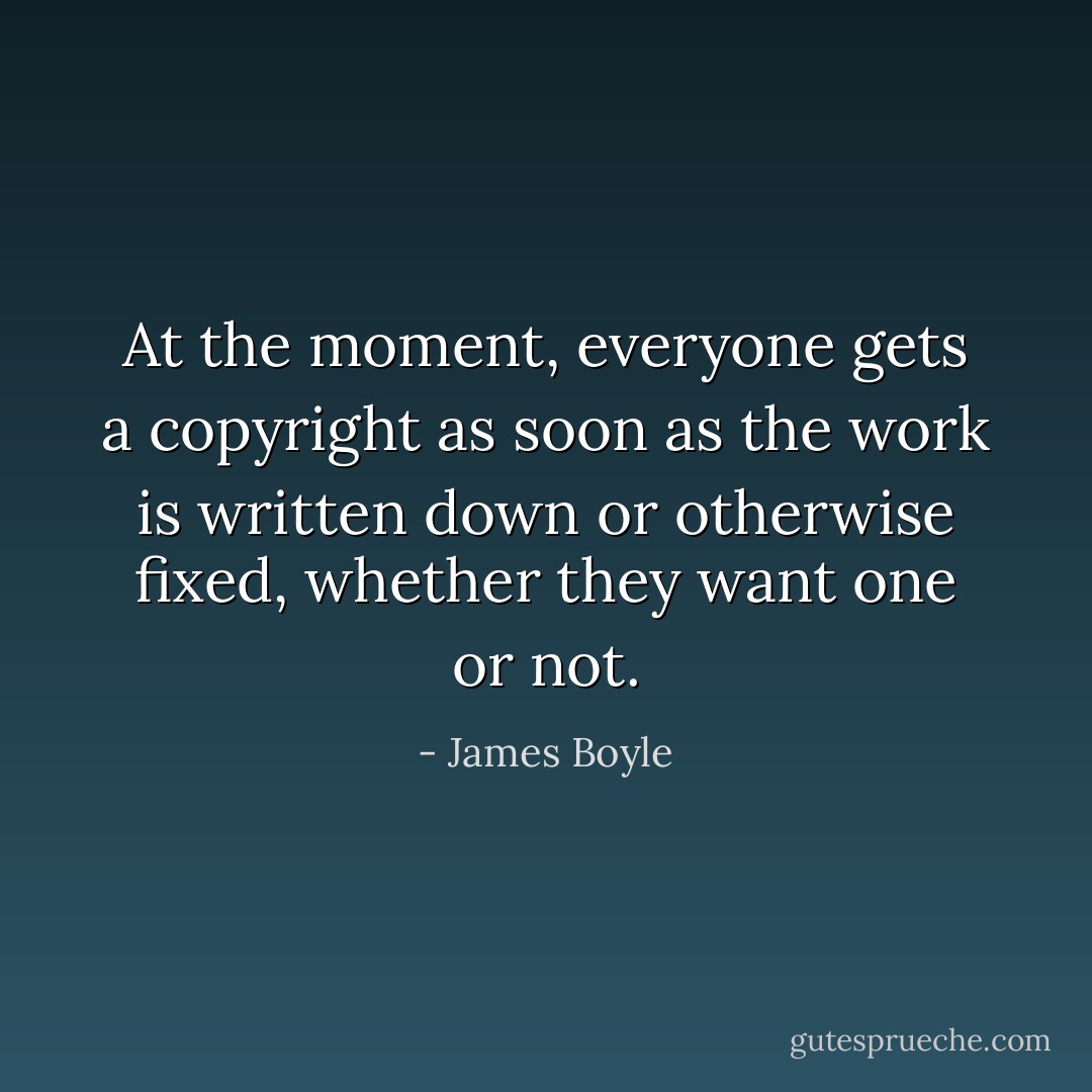 At the moment, everyone gets a copyright as soon as the work is written down or otherwise fixed, whether they want one or not. - James Boyle