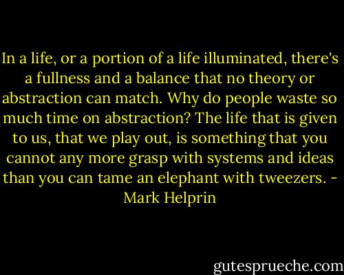 In a life, or a portion of a life illuminated, there's a fullness and a balance that no theory or abstraction can match. Why do people waste so much time on abstraction? The life that is given to us, that we play out, is something that you cannot any more grasp with systems and ideas than you can tame an elephant with tweezers. - Mark Helprin