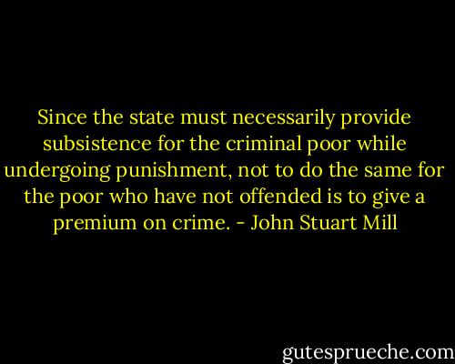 Since the state must necessarily provide subsistence for the criminal poor while undergoing punishment, not to do the same for the poor who have not offended is to give a premium on crime. - John Stuart Mill