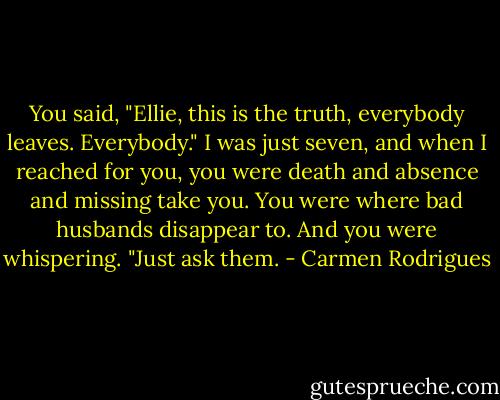 You said, "Ellie, this is the truth, everybody leaves. Everybody." I was just seven, and when I reached for you, you were death and absence and missing take you. You were where bad husbands disappear to. And you were whispering. "Just ask them. - Carmen Rodrigues