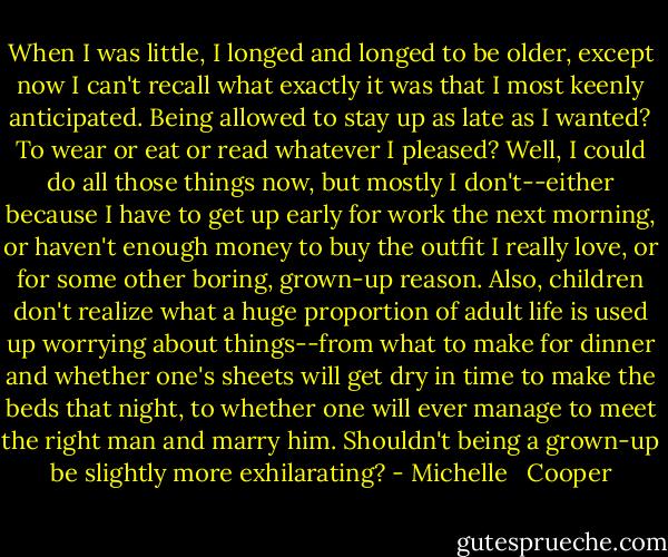 When I was little, I longed and longed to be older, except now I can't recall what exactly it was that I most keenly anticipated. Being allowed to stay up as late as I wanted? To wear or eat or read whatever I pleased? Well, I could do all those things now, but mostly I don't--either because I have to get up early for work the next morning, or haven't enough money to buy the outfit I really love, or for some other boring, grown-up reason. Also, children don't realize what a huge proportion of adult life is used up worrying about things--from what to make for dinner and whether one's sheets will get dry in time to make the beds that night, to whether one will ever manage to meet the right man and marry him. Shouldn't being a grown-up be slightly more exhilarating? - Michelle   Cooper