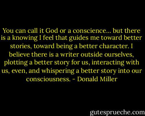 You can call it God or a conscience… but there is a knowing I feel that guides me toward better stories, toward being a better character. I believe there is a writer outside ourselves, plotting a better story for us, interacting with us, even, and whispering a better story into our consciousness. - Donald Miller