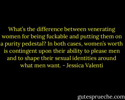 What’s the difference between venerating women for being fuckable and putting them on a purity pedestal? In both cases, women’s worth is contingent upon their ability to please men and to shape their sexual identities around what men want. - Jessica Valenti