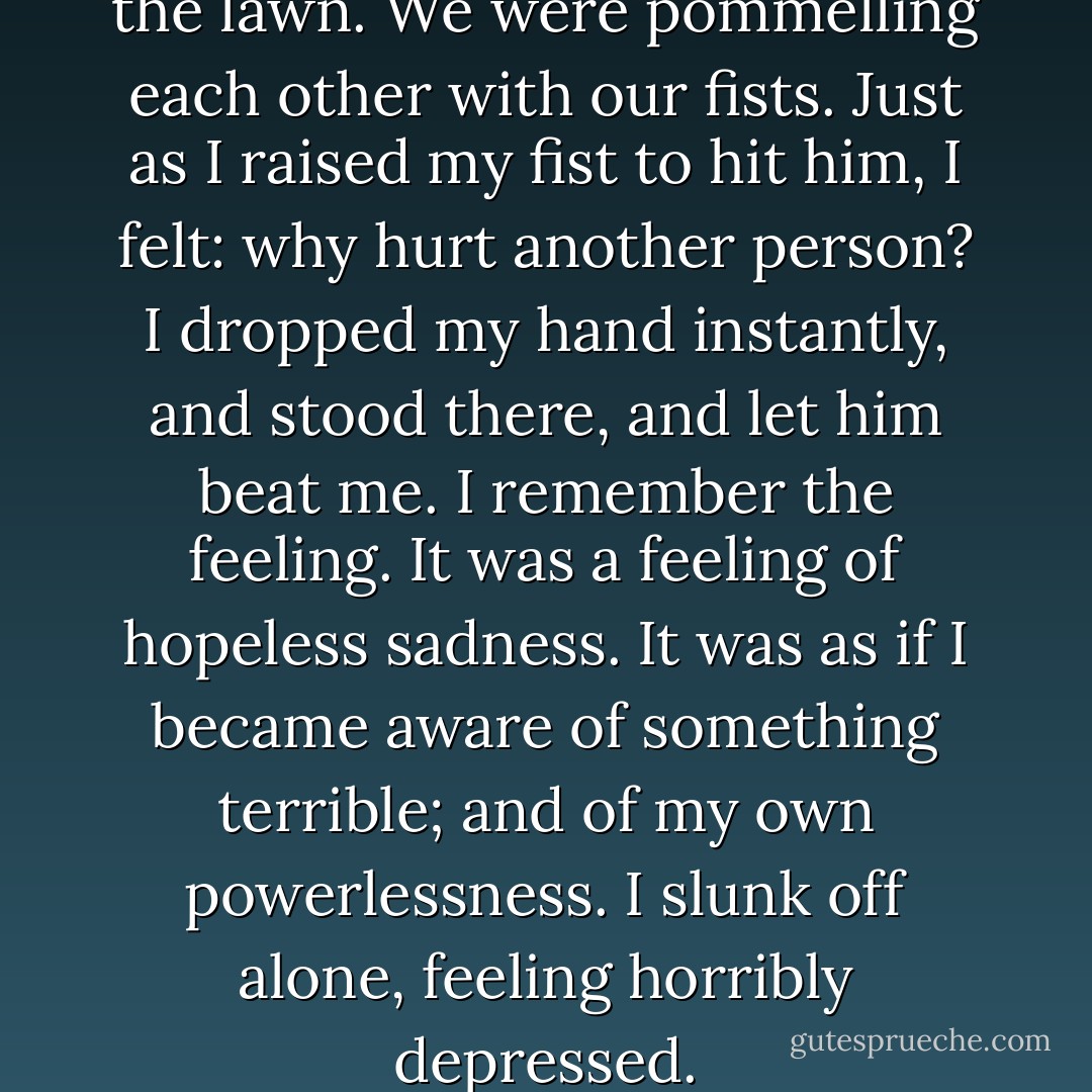 I was fighting with Thoby on the lawn. We were pommelling each other with our fists. Just as I raised my fist to hit him, I felt: why hurt another person? I dropped my hand instantly, and stood there, and let him beat me. I remember the feeling. It was a feeling of hopeless sadness. It was as if I became aware of something terrible; and of my own powerlessness. I slunk off alone, feeling horribly depressed. - Virginia Woolf