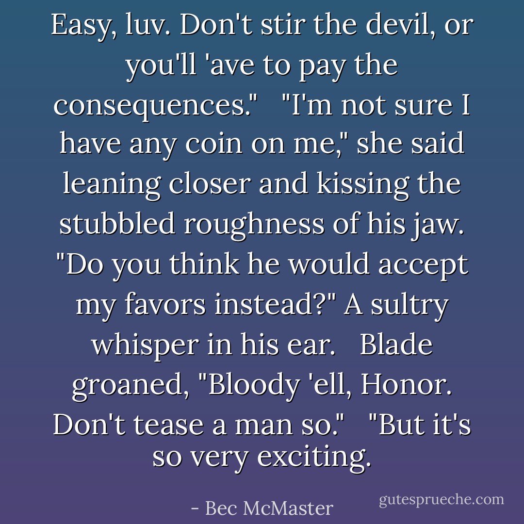 Easy, luv. Don't stir the devil, or you'll 'ave to pay the consequences." <br /><br />"I'm not sure I have any coin on me," she said leaning closer and kissing the stubbled roughness of his jaw. "Do you think he would accept my favors instead?" A sultry whisper in his ear. <br /><br />Blade groaned, "Bloody 'ell, Honor. Don't tease a man so." <br /><br />"But it's so very exciting. - Bec McMaster