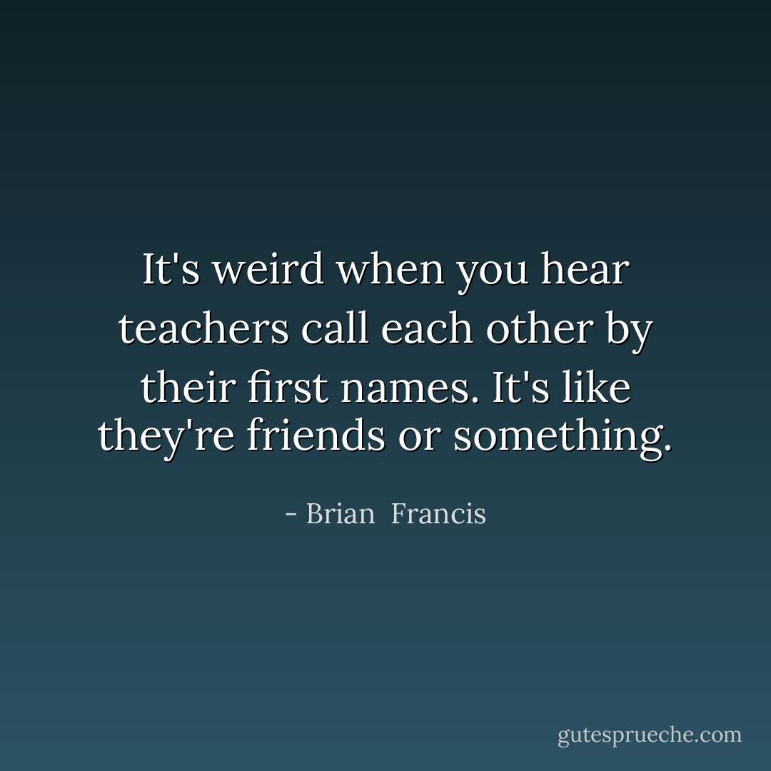 It's weird when you hear teachers call each other by their first names. It's like they're friends or something. - Brian  Francis