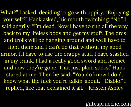 What?” I asked, deciding to go with uppity. “Enjoying yourself?” Hank asked, his mouth twitching. “No,” I said angrily. “I’m dead. Now I have to run all the way back to my lifeless body and get my stuff. The orcs and trolls will be hanging around and we’ll have to fight them and I can’t do that without my good armor. I’ll have to use the crappy stuff I have stashed in my trunk. I had a really good sword and helmet and now they’re gone. That just plain sucks.” Hank stared at me. Then he said, “You do know I don’t know what the fuck you’re talkin’ about.” “Diablo,” I replied, like that explained it all. - Kristen Ashley