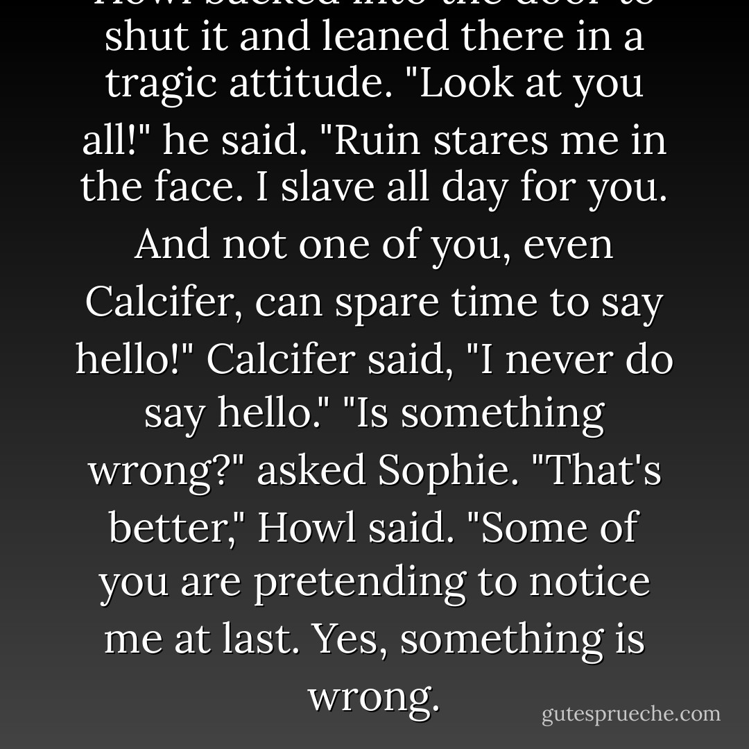 Howl backed into the door to shut it and leaned there in a tragic attitude. "Look at you all!" he said. "Ruin stares me in the face. I slave all day for you. And not one of you, even Calcifer, can spare time to say hello!"<br />Calcifer said, "I never <i>do</i> say hello."<br />"Is something wrong?" asked Sophie.<br />"That's better," Howl said. "Some of you are pretending to notice me at last. Yes, something <i>is</i> wrong. - Diana Wynne Jones