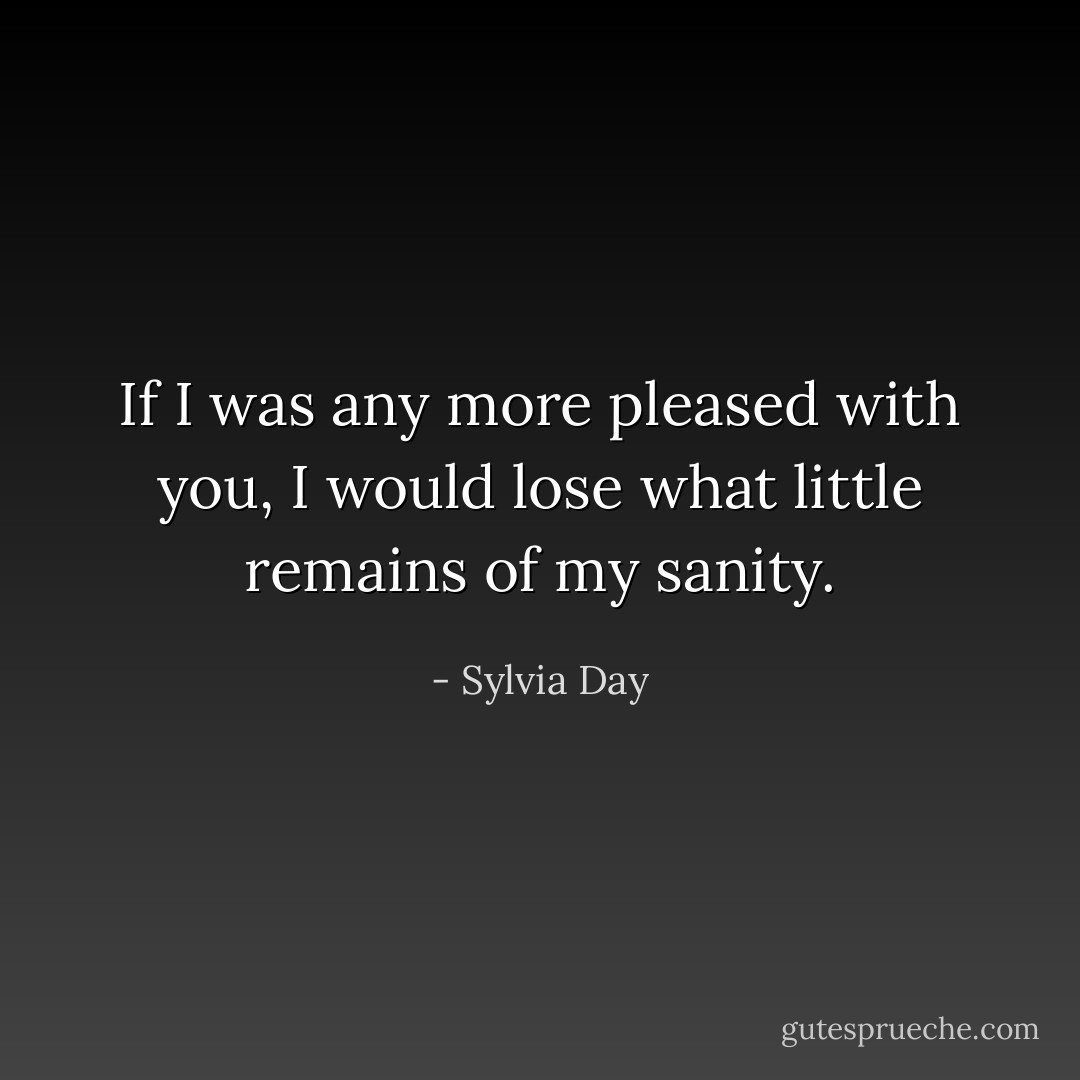 If I was any more pleased with you, I would lose what little remains of my sanity. - Sylvia Day