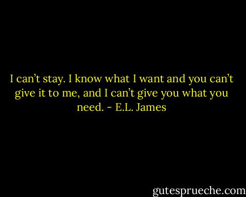 I can’t stay. I know what I want and you can’t give it to me, and I can’t give you what you need. - E.L. James
