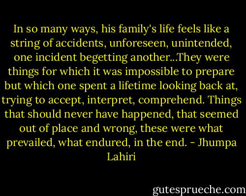 In so many ways, his family's life feels like a string of accidents, unforeseen, unintended, one incident begetting another...They were things for which it was impossible to prepare but which one spent a lifetime looking back at, trying to accept, interpret, comprehend. Things that should never have happened, that seemed out of place and wrong, these were what prevailed, what endured, in the end. - Jhumpa Lahiri