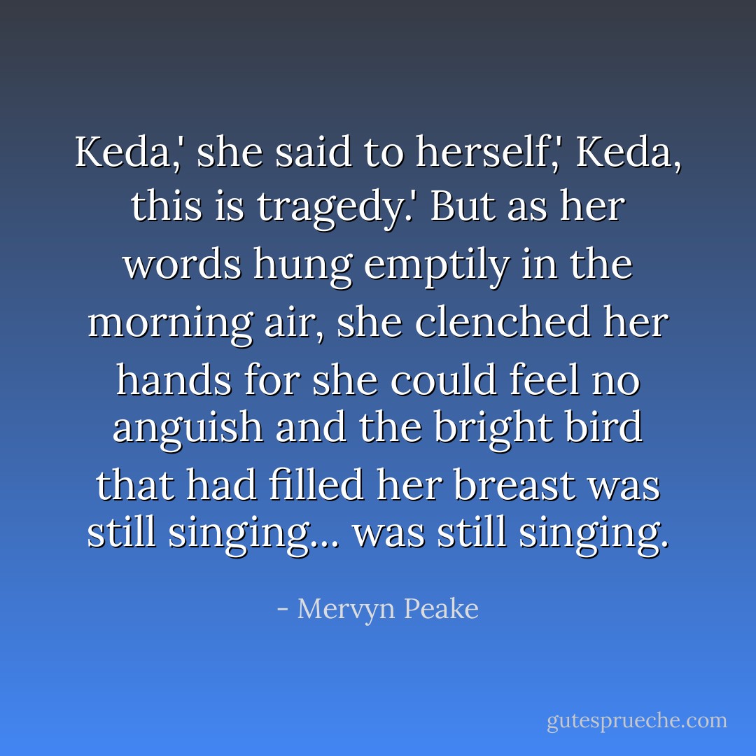 Keda,' she said to herself,' Keda, this is tragedy.' But as her words hung emptily in the morning air, she clenched her hands for she could feel no anguish and the bright bird that had filled her breast was still singing... was still singing. - Mervyn Peake