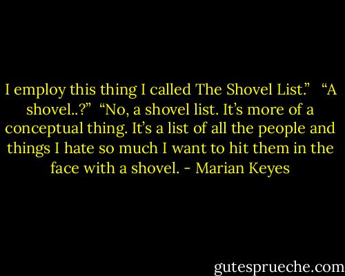 I employ this thing I called The Shovel List.”<br /><br /><br />“A shovel..?”<br /><br />“No, a shovel list. It’s more of a conceptual thing. It’s a list of all the people and things I hate so much I want to hit them in the face with a shovel. - Marian Keyes