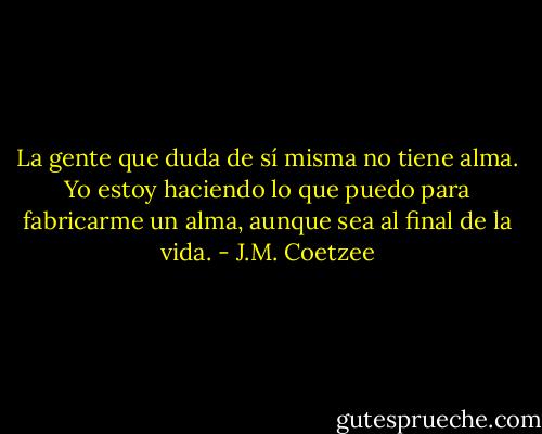 La gente que duda de sí misma no tiene alma. Yo estoy haciendo lo que puedo para fabricarme un alma, aunque sea al final de la vida. - J.M. Coetzee