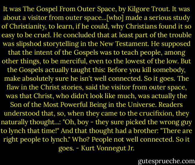 It was The Gospel From Outer Space, by Kilgore Trout. It was about a visitor from outer space...[who] made a serious study of Christianity, to learn, if he could, why Christians found it so easy to be cruel. He concluded that at least part of the trouble was slipshod storytelling in the New Testament. He supposed that the intent of the Gospels was to teach people, among other things, to be merciful, even to the lowest of the low. But the Gospels actually taught this: Before you kill somebody, make absolutely sure he isn't well connected. So it goes. The flaw in the Christ stories, said the visitor from outer space, was that Christ, who didn't look like much, was actually the Son of the Most Powerful Being in the Universe. Readers understood that, so, when they came to the crucifixion, they naturally thought...: "Oh, boy - they sure picked the wrong guy to lynch that time!" And that thought had a brother: "There are right people to lynch." Who? People not well connected. So it goes. - Kurt Vonnegut Jr.