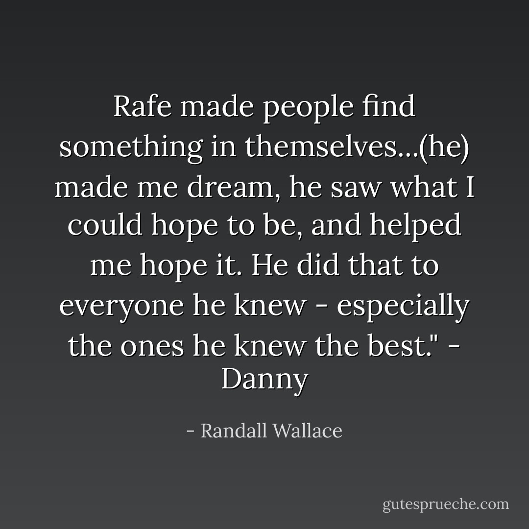 Rafe made people find something in themselves...(he) made me dream, he saw what I could hope to be, and helped me hope it. He did that to everyone he knew - especially the ones he knew the best." - Danny - Randall Wallace