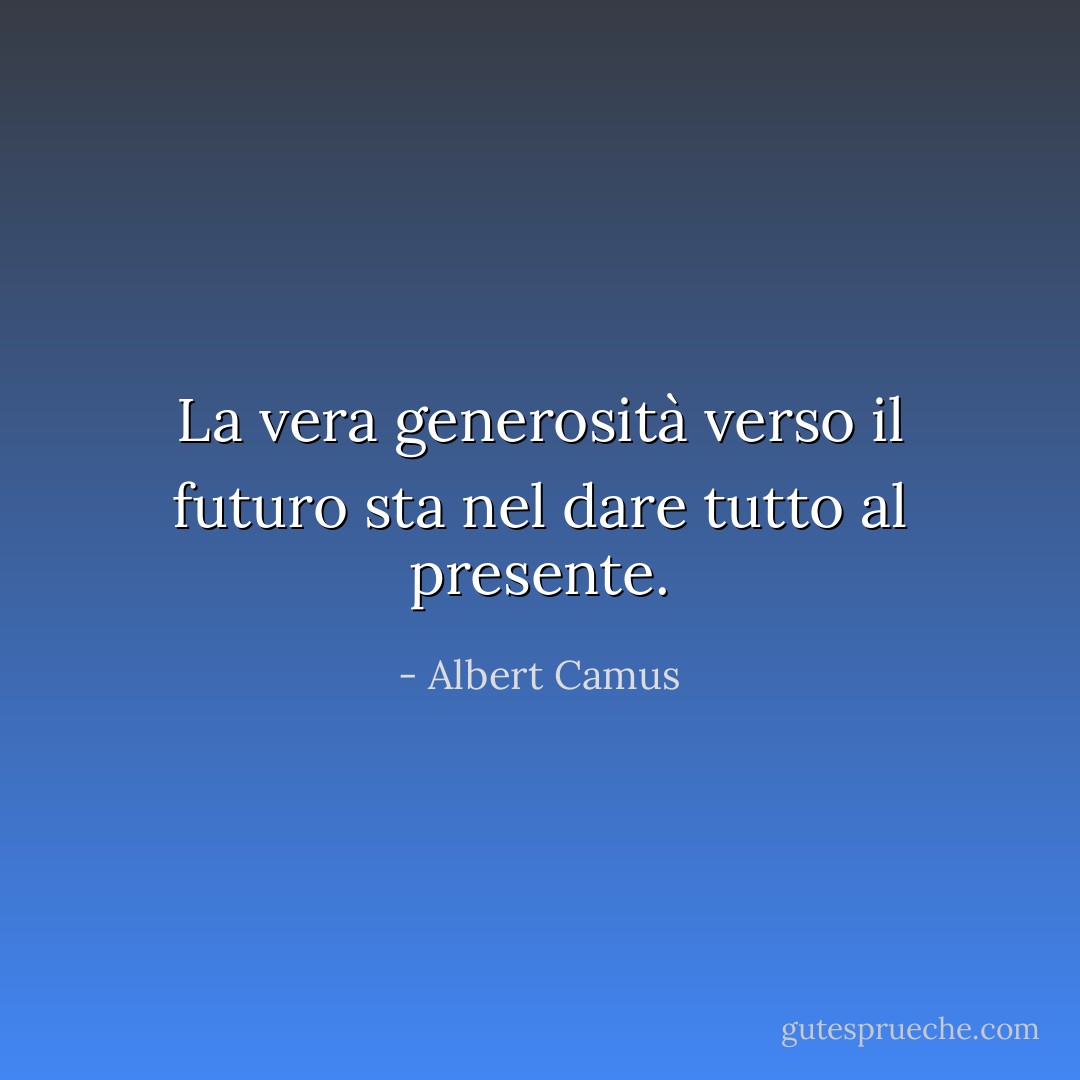 La vera generosità verso il futuro sta nel dare tutto al presente. - Albert Camus
