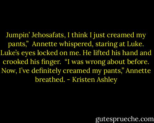 Jumpin’ Jehosafats, I think I just creamed my pants,” <br />Annette whispered, staring at Luke. Luke’s eyes locked on me. He lifted his hand and crooked his finger. <br />“I was wrong about before. Now, I’ve definitely creamed my pants,” Annette breathed. - Kristen Ashley