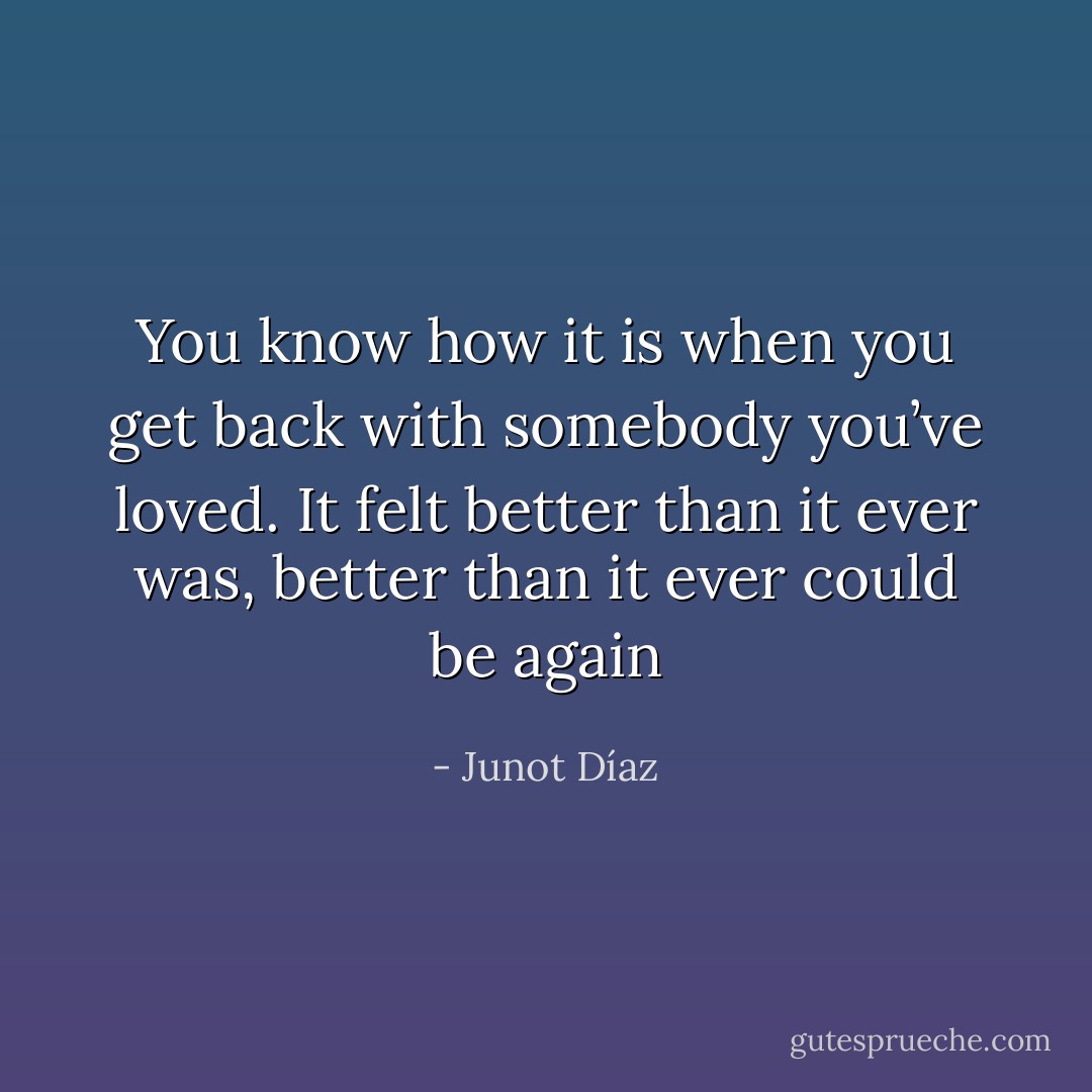 You know how it is when you get back with somebody you’ve loved. It felt better than it ever was, better than it ever could be again - Junot Díaz